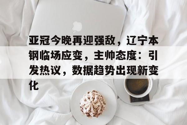 亚冠今晚再迎强敌,辽宁本钢临场应变,主帅态度:引发热议,数据趋势出现新变化的简单介绍 亚冠今晚再迎强敌,辽宁本钢临场应变,主帅态度:引发热议,数据趋势出现新变化的简单介绍